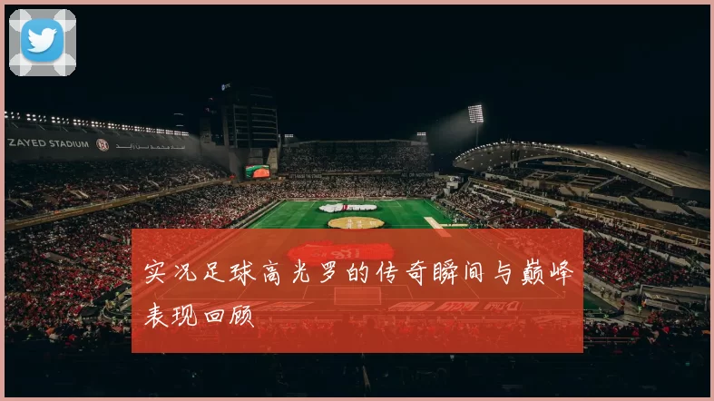 实况足球高光罗的传奇瞬间与巅峰表现回顾