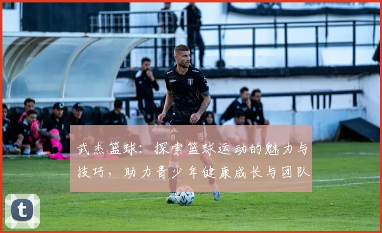 武杰篮球：探索篮球运动的魅力与技巧，助力青少年健康成长与团队合作精神