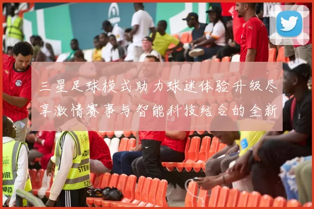 三星足球模式助力球迷体验升级尽享激情赛事与智能科技结合的全新乐趣